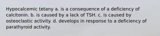 Hypocalcemic tetany a. is a consequence of a deficiency of calcitonin. b. is caused by a lack of TSH. c. is caused by osteoclastic activity. d. develops in response to a deficiency of parathyroid activity.