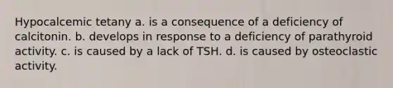 Hypocalcemic tetany a. is a consequence of a deficiency of calcitonin. b. develops in response to a deficiency of parathyroid activity. c. is caused by a lack of TSH. d. is caused by osteoclastic activity.