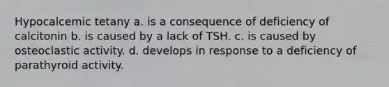 Hypocalcemic tetany a. is a consequence of deficiency of calcitonin b. is caused by a lack of TSH. c. is caused by osteoclastic activity. d. develops in response to a deficiency of parathyroid activity.