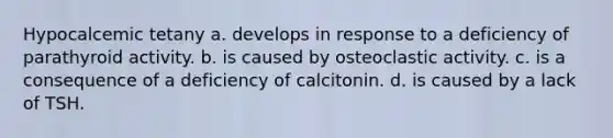 Hypocalcemic tetany a. develops in response to a deficiency of parathyroid activity. b. is caused by osteoclastic activity. c. is a consequence of a deficiency of calcitonin. d. is caused by a lack of TSH.