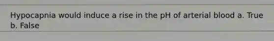 Hypocapnia would induce a rise in the pH of arterial blood a. True b. False
