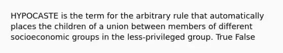 HYPOCASTE is the term for the arbitrary rule that automatically places the children of a union between members of different socioeconomic groups in the less-privileged group. True False