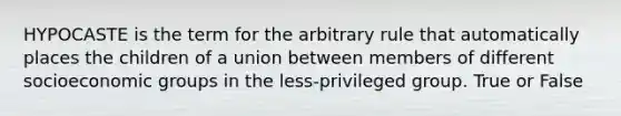 HYPOCASTE is the term for the arbitrary rule that automatically places the children of a union between members of different socioeconomic groups in the less-privileged group. True or False