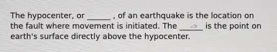 The hypocenter, or ______ , of an earthquake is the location on the fault where movement is initiated. The ______ is the point on earth's surface directly above the hypocenter.