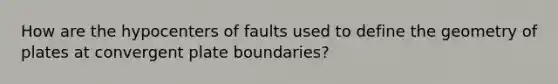 How are the hypocenters of faults used to define the geometry of plates at convergent plate boundaries?