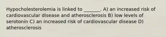 Hypocholesterolemia is linked to _______. A) an increased risk of cardiovascular disease and atherosclerosis B) low levels of serotonin C) an increased risk of cardiovascular disease D) atherosclerosis