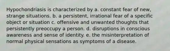 Hypochondriasis is characterized by a. constant fear of new, strange situations. b. a persistent, irrational fear of a specific object or situation c. offensive and unwanted thoughts that persistently preoccupy a person. d. disruptions in conscious awareness and sense of identity. e. the misinterpretation of normal physical sensations as symptoms of a disease.