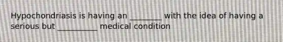 Hypochondriasis is having an ________ with the idea of having a serious but __________ medical condition