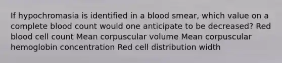 If hypochromasia is identified in a blood smear, which value on a complete blood count would one anticipate to be decreased? Red blood cell count Mean corpuscular volume Mean corpuscular hemoglobin concentration Red cell distribution width