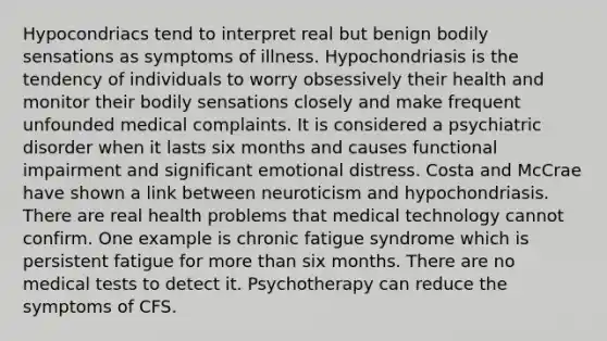 Hypocondriacs tend to interpret real but benign bodily sensations as symptoms of illness. Hypochondriasis is the tendency of individuals to worry obsessively their health and monitor their bodily sensations closely and make frequent unfounded medical complaints. It is considered a psychiatric disorder when it lasts six months and causes functional impairment and significant emotional distress. Costa and McCrae have shown a link between neuroticism and hypochondriasis. There are real health problems that medical technology cannot confirm. One example is chronic fatigue syndrome which is persistent fatigue for more than six months. There are no medical tests to detect it. Psychotherapy can reduce the symptoms of CFS.