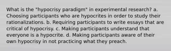 What is the "hypocrisy paradigm" in experimental research? a. Choosing participants who are hypocrites in order to study their rationalizations. b. Requiring participants to write essays that are critical of hypocrisy. c. Making participants understand that everyone is a hypocrite. d. Making participants aware of their own hypocrisy in not practicing what they preach.