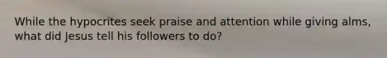 While the hypocrites seek praise and attention while giving alms, what did Jesus tell his followers to do?