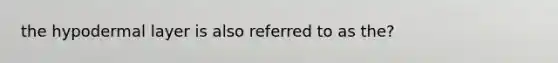 the hypodermal layer is also referred to as the?