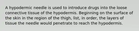 A hypodermic needle is used to introduce drugs into the loose <a href='https://www.questionai.com/knowledge/kYDr0DHyc8-connective-tissue' class='anchor-knowledge'>connective tissue</a> of the hypodermis. Beginning on the surface of the skin in the region of the thigh, list, in order, the layers of tissue the needle would penetrate to reach the hypodermis.