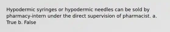 Hypodermic syringes or hypodermic needles can be sold by pharmacy-intern under the direct supervision of pharmacist. a. True b. False