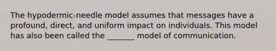 The hypodermic-needle model assumes that messages have a profound, direct, and uniform impact on individuals. This model has also been called the _______ model of communication.