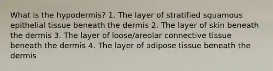 What is the hypodermis? 1. The layer of stratified squamous epithelial tissue beneath the dermis 2. The layer of skin beneath the dermis 3. The layer of loose/areolar connective tissue beneath the dermis 4. The layer of adipose tissue beneath the dermis