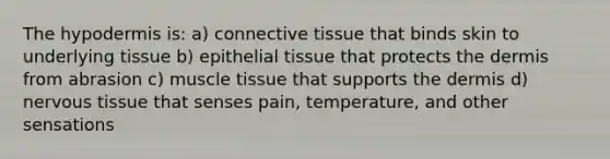 The hypodermis is: a) connective tissue that binds skin to underlying tissue b) epithelial tissue that protects the dermis from abrasion c) muscle tissue that supports the dermis d) nervous tissue that senses pain, temperature, and other sensations