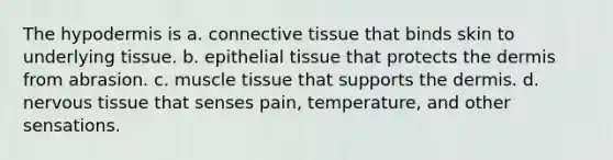 The hypodermis is a. connective tissue that binds skin to underlying tissue. b. epithelial tissue that protects the dermis from abrasion. c. muscle tissue that supports the dermis. d. nervous tissue that senses pain, temperature, and other sensations.