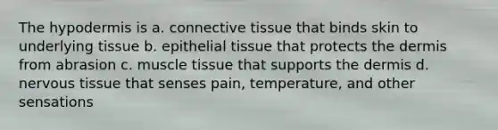 The hypodermis is a. <a href='https://www.questionai.com/knowledge/kYDr0DHyc8-connective-tissue' class='anchor-knowledge'>connective tissue</a> that binds skin to underlying tissue b. <a href='https://www.questionai.com/knowledge/k7dms5lrVY-epithelial-tissue' class='anchor-knowledge'>epithelial tissue</a> that protects the dermis from abrasion c. muscle tissue that supports the dermis d. <a href='https://www.questionai.com/knowledge/kqA5Ws88nP-nervous-tissue' class='anchor-knowledge'>nervous tissue</a> that senses pain, temperature, and other sensations