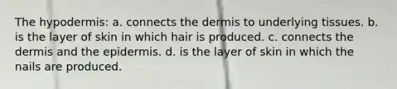 The hypodermis: a. connects the dermis to underlying tissues. b. is the layer of skin in which hair is produced. c. connects the dermis and the epidermis. d. is the layer of skin in which the nails are produced.