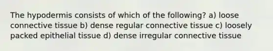 The hypodermis consists of which of the following? a) loose connective tissue b) dense regular connective tissue c) loosely packed epithelial tissue d) dense irregular connective tissue