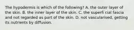 The hypodermis is which of the following? A. the outer layer of the skin. B. the inner layer of the skin. C. the superfi cial fascia and not regarded as part of the skin. D. not vascularised, getting its nutrients by diffusion.