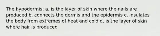 <a href='https://www.questionai.com/knowledge/ktsCAWWU5U-the-hypodermis' class='anchor-knowledge'>the hypodermis</a>: a. is the layer of skin where the nails are produced b. connects <a href='https://www.questionai.com/knowledge/kEsXbG6AwS-the-dermis' class='anchor-knowledge'>the dermis</a> and <a href='https://www.questionai.com/knowledge/kBFgQMpq6s-the-epidermis' class='anchor-knowledge'>the epidermis</a> c. insulates the body from extremes of heat and cold d. is the layer of skin where hair is produced