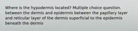 Where is the hypodermis located? Multiple choice question. between the dermis and epidermis between the papillary layer and reticular layer of the dermis superficial to the epidermis beneath the dermis