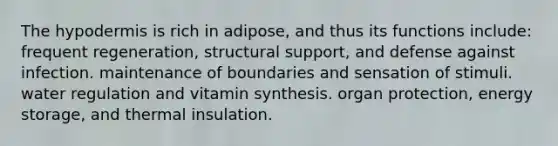 <a href='https://www.questionai.com/knowledge/ktsCAWWU5U-the-hypodermis' class='anchor-knowledge'>the hypodermis</a> is rich in adipose, and thus its functions include: frequent regeneration, structural support, and defense against infection. maintenance of boundaries and sensation of stimuli. water regulation and vitamin synthesis. organ protection, <a href='https://www.questionai.com/knowledge/kuip5t73aA-energy-storage' class='anchor-knowledge'>energy storage</a>, and thermal insulation.