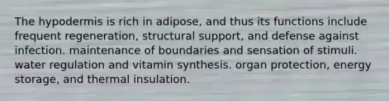 The hypodermis is rich in adipose, and thus its functions include frequent regeneration, structural support, and defense against infection. maintenance of boundaries and sensation of stimuli. water regulation and vitamin synthesis. organ protection, energy storage, and thermal insulation.