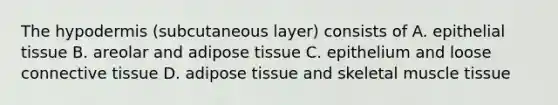 The hypodermis (subcutaneous layer) consists of A. epithelial tissue B. areolar and adipose tissue C. epithelium and loose connective tissue D. adipose tissue and skeletal muscle tissue