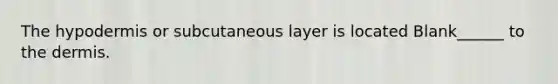 The hypodermis or subcutaneous layer is located Blank______ to the dermis.