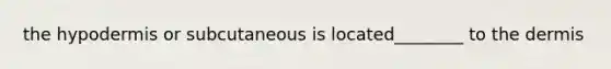 the hypodermis or subcutaneous is located________ to the dermis