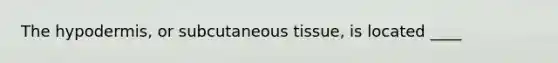 The hypodermis, or subcutaneous tissue, is located ____