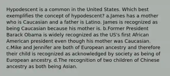 Hypodescent is a common in the United States. Which best exemplifies the concept of hypodescent? a.James has a mother who is Caucasian and a father is Latino. James is recognized as being Caucasian because his mother is. b.Former President Barack Obama is widely recognized as the US's first African American president even though his mother was Caucasian. c.Mike and Jennifer are both of European ancestry and therefore their child is recognized as acknowledged by society as being of European ancestry. d.The recognition of two children of Chinese ancestry as both being Asian.