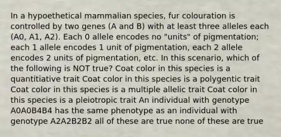 In a hypoethetical mammalian species, fur colouration is controlled by two genes (A and B) with at least three alleles each (A0, A1, A2). Each 0 allele encodes no "units" of pigmentation; each 1 allele encodes 1 unit of pigmentation, each 2 allele encodes 2 units of pigmentation, etc. In this scenario, which of the following is NOT true? Coat color in this species is a quantitiative trait Coat color in this species is a polygentic trait Coat color in this species is a multiple allelic trait Coat color in this species is a pleiotropic trait An individual with genotype A0A0B4B4 has the same phenotype as an individual with genotype A2A2B2B2 all of these are true none of these are true