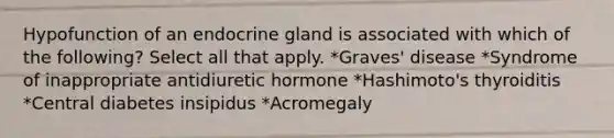 Hypofunction of an endocrine gland is associated with which of the following? Select all that apply. *Graves' disease *Syndrome of inappropriate antidiuretic hormone *Hashimoto's thyroiditis *Central diabetes insipidus *Acromegaly