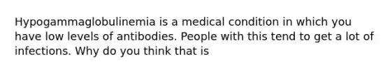 Hypogammaglobulinemia is a medical condition in which you have low levels of antibodies. People with this tend to get a lot of infections. Why do you think that is