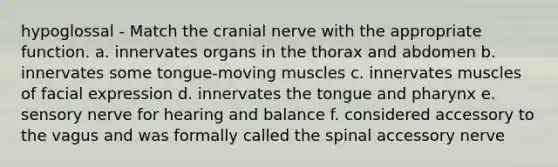 hypoglossal - Match the cranial nerve with the appropriate function. a. innervates organs in the thorax and abdomen b. innervates some tongue-moving muscles c. innervates muscles of facial expression d. innervates the tongue and pharynx e. sensory nerve for hearing and balance f. considered accessory to the vagus and was formally called the spinal accessory nerve
