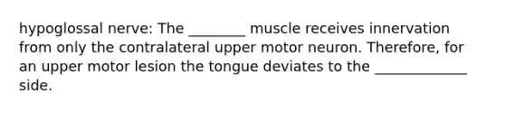 hypoglossal nerve: The ________ muscle receives innervation from only the contralateral upper motor neuron. Therefore, for an upper motor lesion the tongue deviates to the _____________ side.