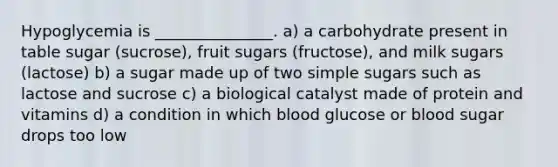 Hypoglycemia is _______________. a) a carbohydrate present in table sugar (sucrose), fruit sugars (fructose), and milk sugars (lactose) b) a sugar made up of two simple sugars such as lactose and sucrose c) a biological catalyst made of protein and vitamins d) a condition in which blood glucose or blood sugar drops too low