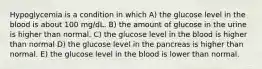 Hypoglycemia is a condition in which A) the glucose level in the blood is about 100 mg/dL. B) the amount of glucose in the urine is higher than normal. C) the glucose level in the blood is higher than normal D) the glucose level in the pancreas is higher than normal. E) the glucose level in the blood is lower than normal.