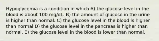 Hypoglycemia is a condition in which A) the glucose level in the blood is about 100 mg/dL. B) the amount of glucose in the urine is higher than normal. C) the glucose level in the blood is higher than normal D) the glucose level in the pancreas is higher than normal. E) the glucose level in the blood is lower than normal.