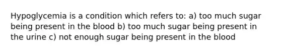 Hypoglycemia is a condition which refers to: a) too much sugar being present in the blood b) too much sugar being present in the urine c) not enough sugar being present in the blood