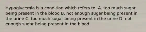 Hypoglycemia is a condition which refers to: A. too much sugar being present in the blood B. not enough sugar being present in the urine C. too much sugar being present in the urine D. not enough sugar being present in the blood