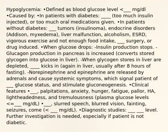 Hypoglycemia: •Defined as blood glucose level <___ mg/dl •Caused by: •In patients with diabetes: ____ (too much insulin injected), or too much oral medications given. •In patients without diabetes: ___ tumors (insulinoma), endocrine disorders (Addison, myxedema), liver malfunction, alcoholism, ESRD, vigorous exercise and not enough food intake, ___ surgery, or drug induced. •When glucose drops: -Insulin production stops. -Glucagon production in pancreas is increased (converts stored glycogen into glucose in liver). -When glycogen stores in liver are depleted, ____ kicks in (again in liver, usually after 8 hours of fasting). -Norepinephrine and epinephrine are released by adrenals and cause systemic symptoms, which signal patient of ___ glucose status, and stimulate gluconeogenesis. •Clinical features •___, palpitations, anxiety, hunger, fatigue, pallor, HA, lightheadedness, and tremulousness (plasma glucose levels <=___ mg/dL) •___, slurred speech, blurred vision, fainting, seizures, come (< ___ mg/dL). •Diagnostic studies: ___ ___ level. Further investigation is needed, especially if patient is not diabetic.