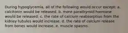 During hypoglycemia, all of the following would occur except: a. calcitonin would be released. b. more parathyroid hormone would be released. c. the rate of calcium reabsorption from the kidney tubules would increase. d. the rate of calcium release from bones would increase. e. muscle spasms.