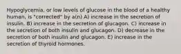 Hypoglycemia, or low levels of glucose in the blood of a healthy human, is "corrected" by a(n) A) increase in the secretion of insulin. B) increase in the secretion of glucagon. C) increase in the secretion of both insulin and glucagon. D) decrease in the secretion of both insulin and glucagon. E) increase in the secretion of thyroid hormones.