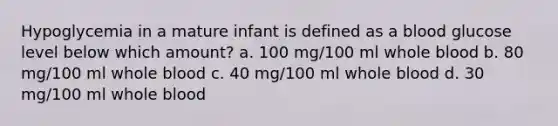 Hypoglycemia in a mature infant is defined as a blood glucose level below which amount? a. 100 mg/100 ml whole blood b. 80 mg/100 ml whole blood c. 40 mg/100 ml whole blood d. 30 mg/100 ml whole blood